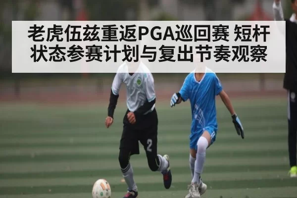 老虎伍兹重返PGA巡回赛 短杆状态参赛计划与复出节奏观察